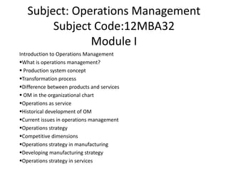 Subject: Operations Management
Subject Code:12MBA32
Module I
Introduction to Operations Management
What is operations management?
 Production system concept
Transformation process
Difference between products and services
 OM in the organizational chart
Operations as service
Historical development of OM
Current issues in operations management
Operations strategy
Competitive dimensions
Operations strategy in manufacturing
Developing manufacturing strategy
Operations strategy in services
 