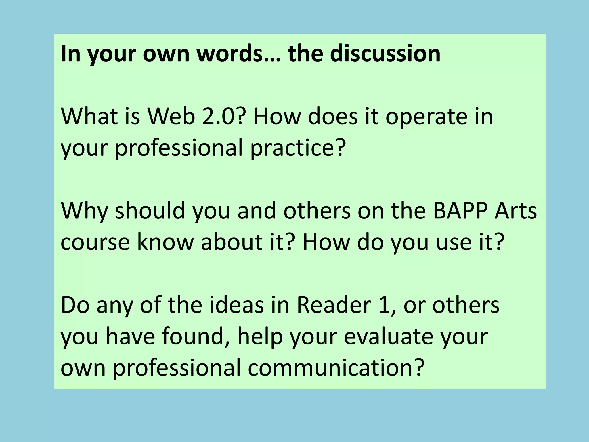 In your own words… the discussion
What is Web 2.0? How does it operate in
your professional practice?
Why should you and others on the BAPP Arts
course know about it? How do you use it?
Do any of the ideas in Reader 1, or others
you have found, help your evaluate your
own professional communication?
 