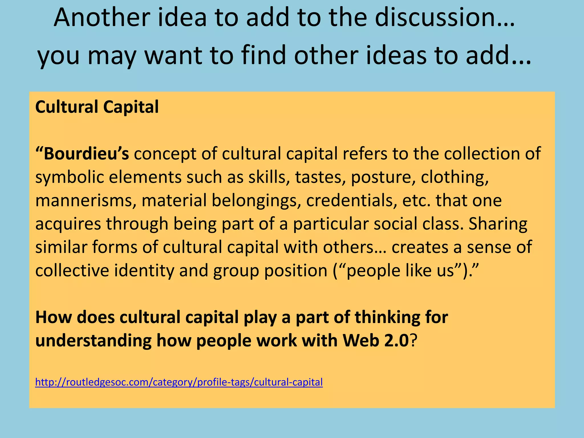 Another idea to add to the discussion…
you may want to find other ideas to add…
Cultural Capital
“Bourdieu’s concept of cultural capital refers to the collection of
symbolic elements such as skills, tastes, posture, clothing,
mannerisms, material belongings, credentials, etc. that one
acquires through being part of a particular social class. Sharing
similar forms of cultural capital with others… creates a sense of
collective identity and group position (“people like us”).”
How does cultural capital play a part of thinking for
understanding how people work with Web 2.0?
http://routledgesoc.com/category/profile-tags/cultural-capital
 