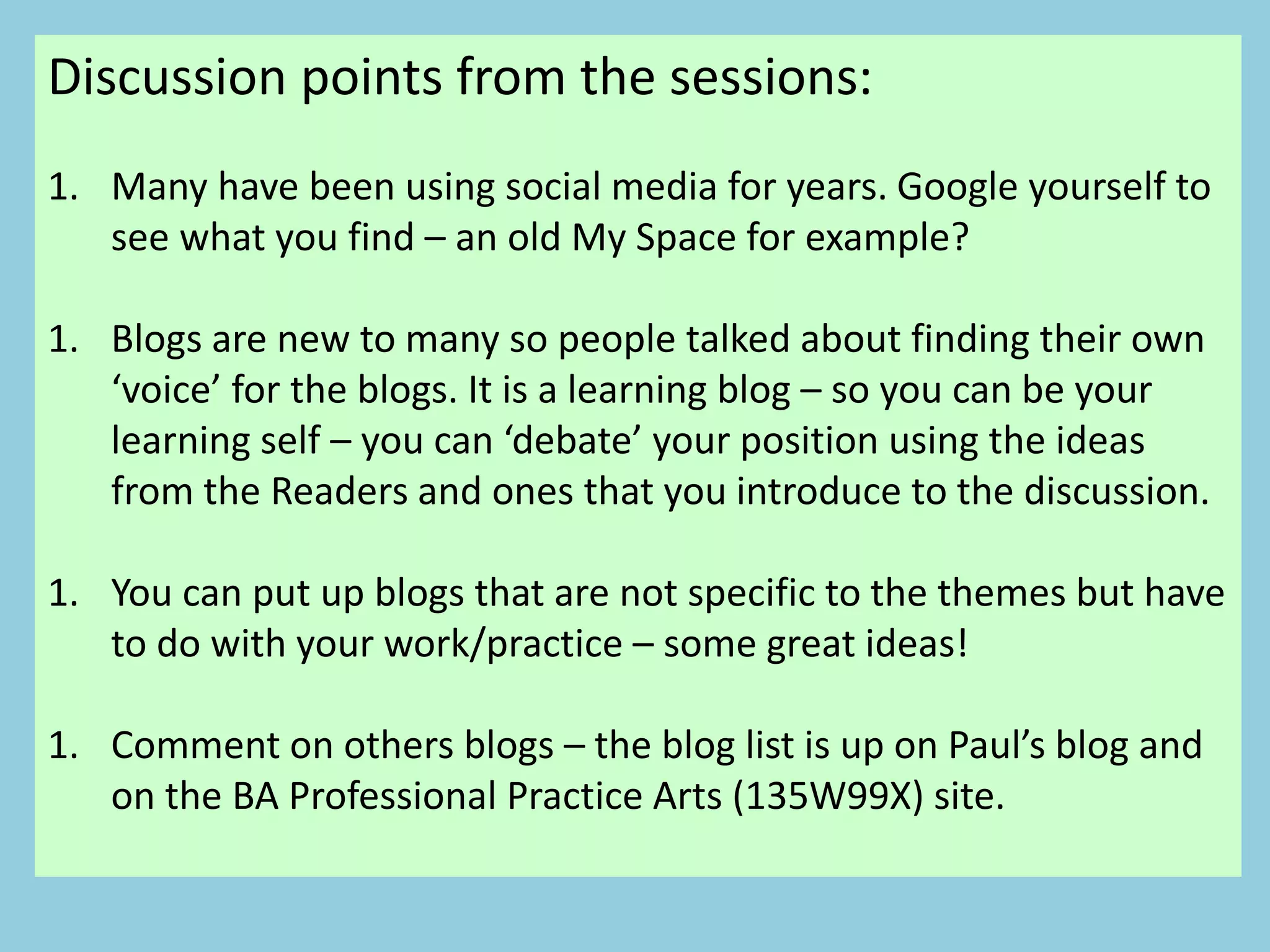Discussion points from the sessions:
1. Many have been using social media for years. Google yourself to
see what you find – an old My Space for example?
1. Blogs are new to many so people talked about finding their own
‘voice’ for the blogs. It is a learning blog – so you can be your
learning self – you can ‘debate’ your position using the ideas
from the Readers and ones that you introduce to the discussion.
1. You can put up blogs that are not specific to the themes but have
to do with your work/practice – some great ideas!
1. Comment on others blogs – the blog list is up on Paul’s blog and
on the BA Professional Practice Arts (135W99X) site.
 