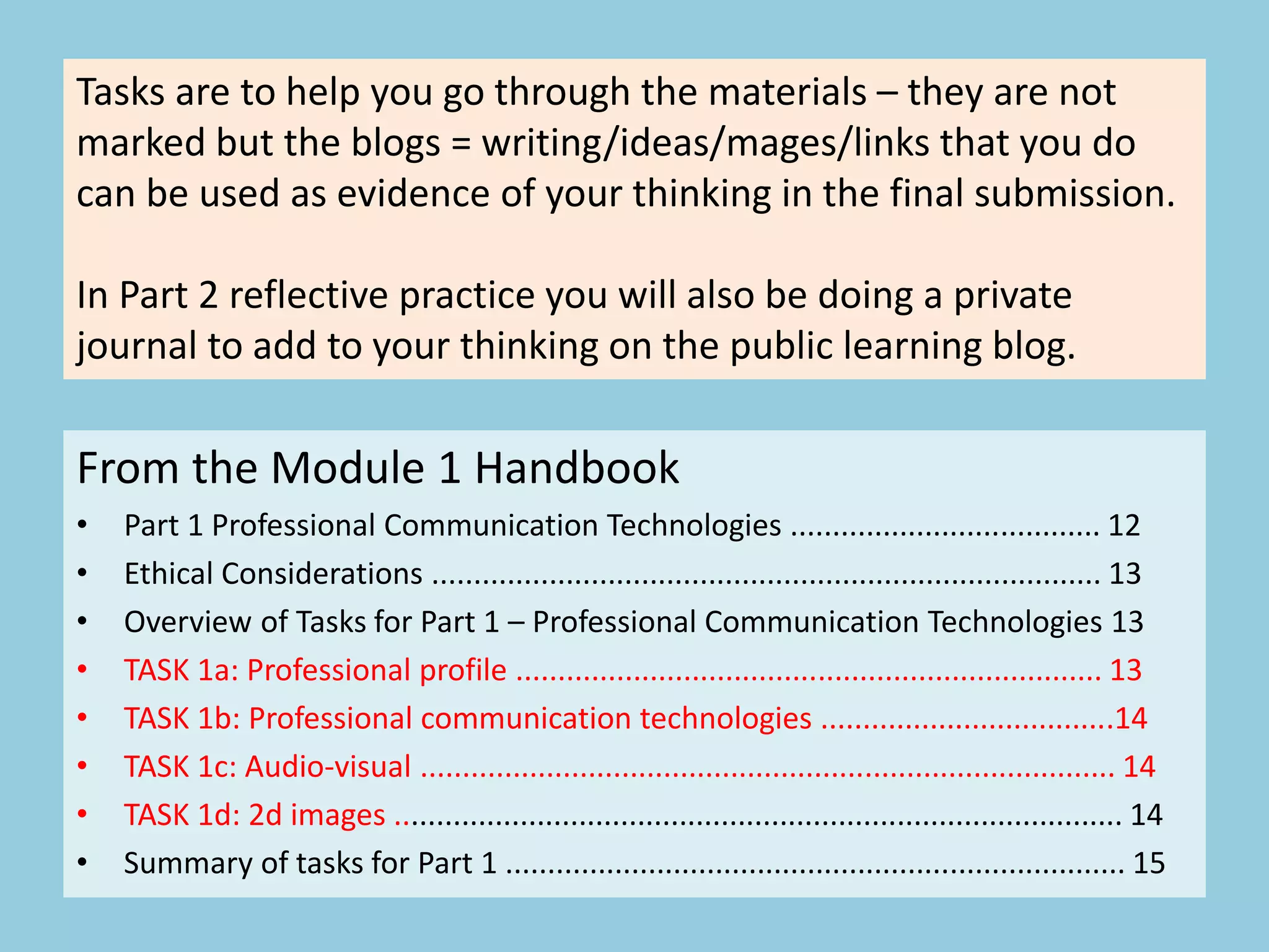 From the Module 1 Handbook
• Part 1 Professional Communication Technologies ..................................... 12
• Ethical Considerations ................................................................................ 13
• Overview of Tasks for Part 1 – Professional Communication Technologies 13
• TASK 1a: Professional profile ...................................................................... 13
• TASK 1b: Professional communication technologies ...................................14
• TASK 1c: Audio-visual ................................................................................... 14
• TASK 1d: 2d images ....................................................................................... 14
• Summary of tasks for Part 1 .......................................................................... 15
Tasks are to help you go through the materials – they are not
marked but the blogs = writing/ideas/mages/links that you do
can be used as evidence of your thinking in the final submission.
In Part 2 reflective practice you will also be doing a private
journal to add to your thinking on the public learning blog.
 