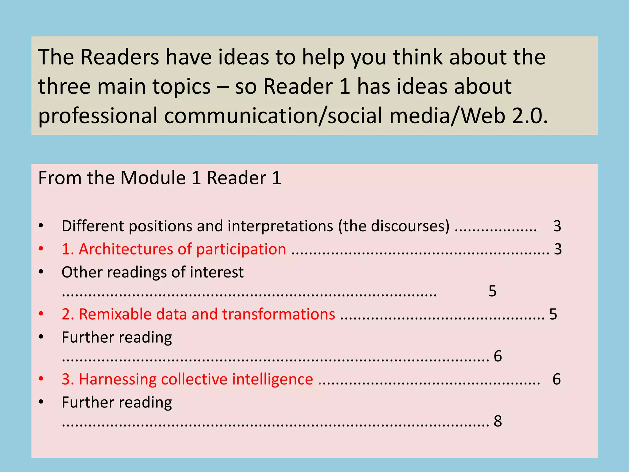 From the Module 1 Reader 1
• Different positions and interpretations (the discourses) ................... 3
• 1. Architectures of participation ........................................................... 3
• Other readings of interest
...................................................................................... 5
• 2. Remixable data and transformations ............................................... 5
• Further reading
.................................................................................................. 6
• 3. Harnessing collective intelligence ................................................... 6
• Further reading
.................................................................................................. 8
The Readers have ideas to help you think about the
three main topics – so Reader 1 has ideas about
professional communication/social media/Web 2.0.
 