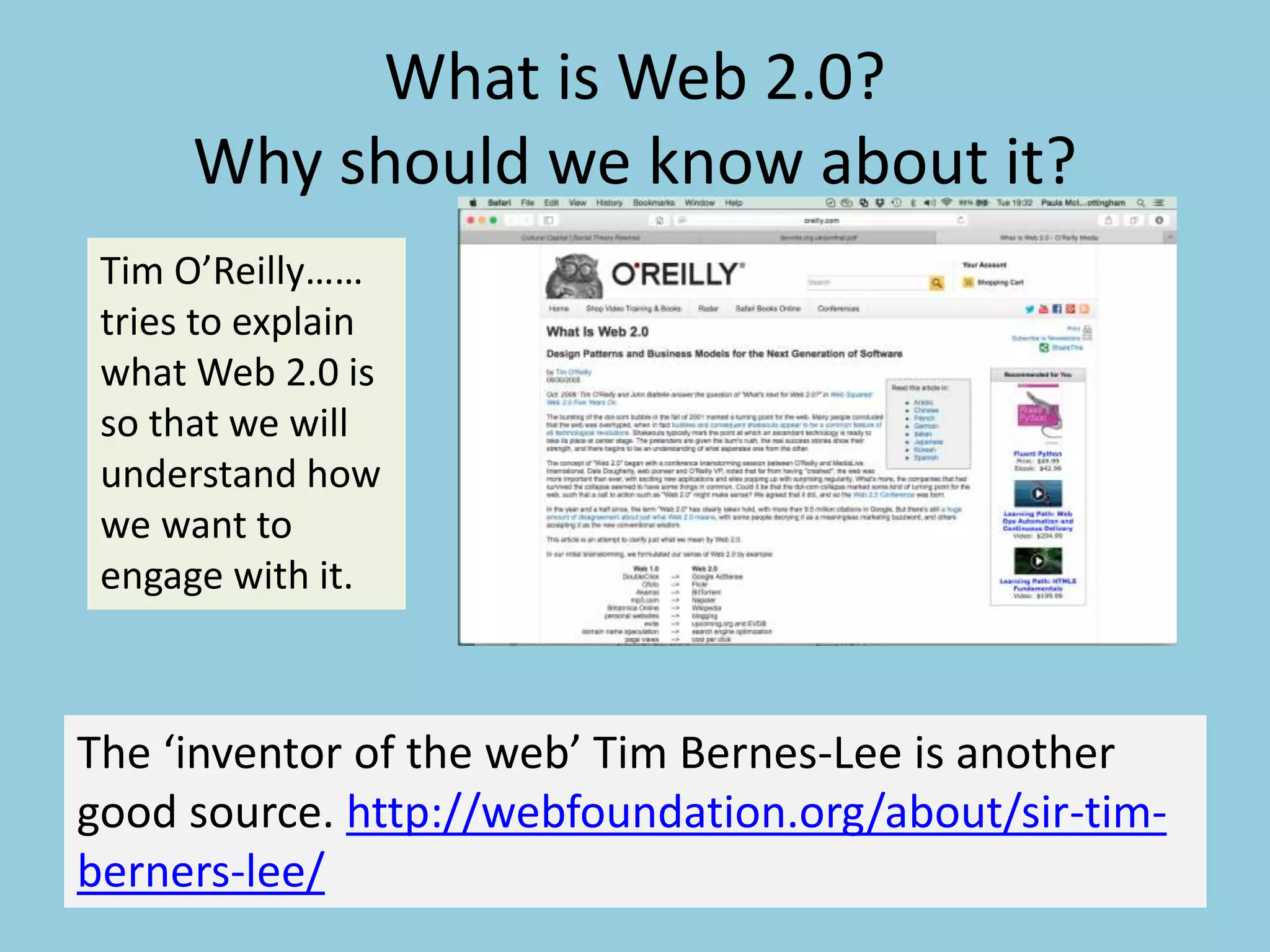 What is Web 2.0?
Why should we know about it?
Tim O’Reilly……
tries to explain
what Web 2.0 is
so that we will
understand how
we want to
engage with it.
The ‘inventor of the web’ Tim Bernes-Lee is another
good source. http://webfoundation.org/about/sir-tim-
berners-lee/
 