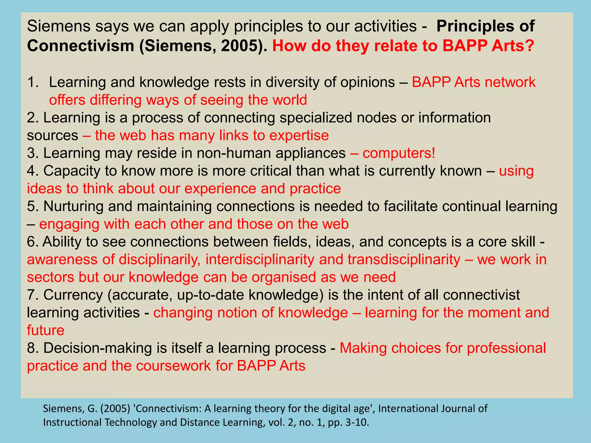 Siemens says we can apply principles to our activities - Principles of
Connectivism (Siemens, 2005). How do they relate to BAPP Arts?
1. Learning and knowledge rests in diversity of opinions – BAPP Arts network
offers differing ways of seeing the world
2. Learning is a process of connecting specialized nodes or information
sources – the web has many links to expertise
3. Learning may reside in non-human appliances – computers!
4. Capacity to know more is more critical than what is currently known – using
ideas to think about our experience and practice
5. Nurturing and maintaining connections is needed to facilitate continual learning
– engaging with each other and those on the web
6. Ability to see connections between fields, ideas, and concepts is a core skill -
awareness of disciplinarily, interdisciplinarity and transdisciplinarity – we work in
sectors but our knowledge can be organised as we need
7. Currency (accurate, up-to-date knowledge) is the intent of all connectivist
learning activities - changing notion of knowledge – learning for the moment and
future
8. Decision-making is itself a learning process - Making choices for professional
practice and the coursework for BAPP Arts
Siemens, G. (2005) 'Connectivism: A learning theory for the digital age', International Journal of
Instructional Technology and Distance Learning, vol. 2, no. 1, pp. 3-10.
 
