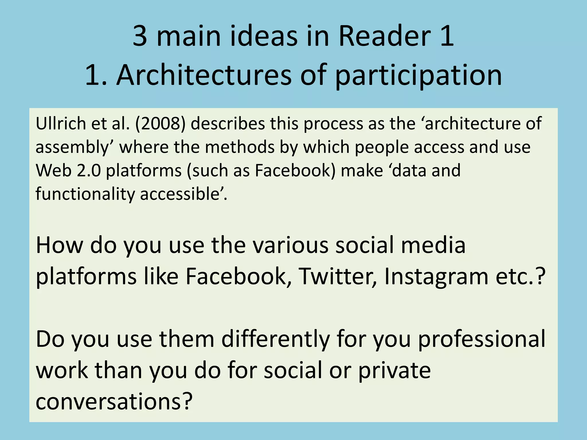3 main ideas in Reader 1
1. Architectures of participation
Ullrich et al. (2008) describes this process as the ‘architecture of
assembly’ where the methods by which people access and use
Web 2.0 platforms (such as Facebook) make ‘data and
functionality accessible’.
How do you use the various social media
platforms like Facebook, Twitter, Instagram etc.?
Do you use them differently for you professional
work than you do for social or private
conversations?
 