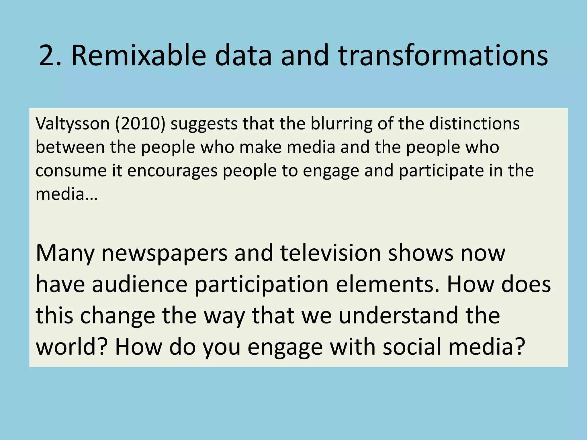 2. Remixable data and transformations
Valtysson (2010) suggests that the blurring of the distinctions
between the people who make media and the people who
consume it encourages people to engage and participate in the
media…
Many newspapers and television shows now
have audience participation elements. How does
this change the way that we understand the
world? How do you engage with social media?
 