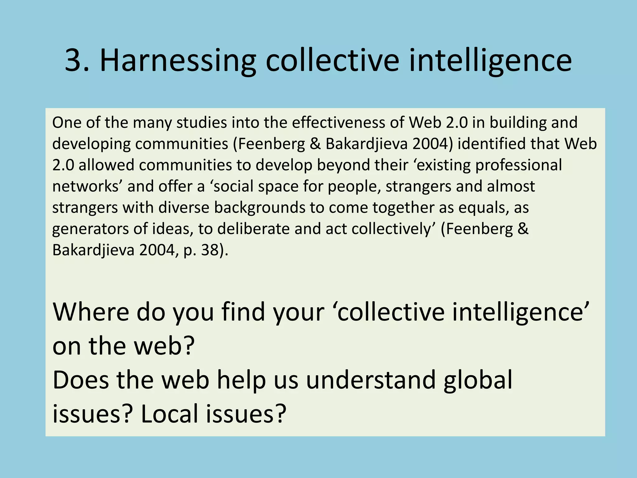 3. Harnessing collective intelligence
One of the many studies into the effectiveness of Web 2.0 in building and
developing communities (Feenberg & Bakardjieva 2004) identified that Web
2.0 allowed communities to develop beyond their ‘existing professional
networks’ and offer a ‘social space for people, strangers and almost
strangers with diverse backgrounds to come together as equals, as
generators of ideas, to deliberate and act collectively’ (Feenberg &
Bakardjieva 2004, p. 38).
Where do you find your ‘collective intelligence’
on the web?
Does the web help us understand global
issues? Local issues?
 