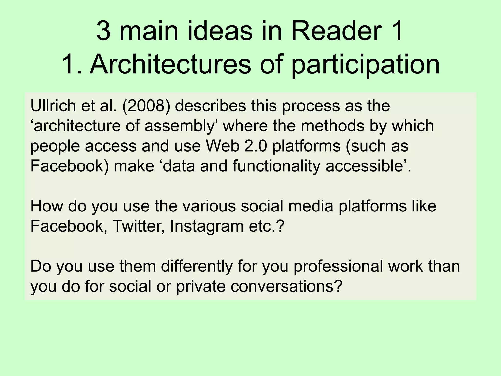 3 main ideas in Reader 1
1. Architectures of participation
Ullrich et al. (2008) describes this process as the
‘architecture of assembly’ where the methods by which
people access and use Web 2.0 platforms (such as
Facebook) make ‘data and functionality accessible’.
How do you use the various social media platforms like
Facebook, Twitter, Instagram etc.?
Do you use them differently for you professional work than
you do for social or private conversations?
 