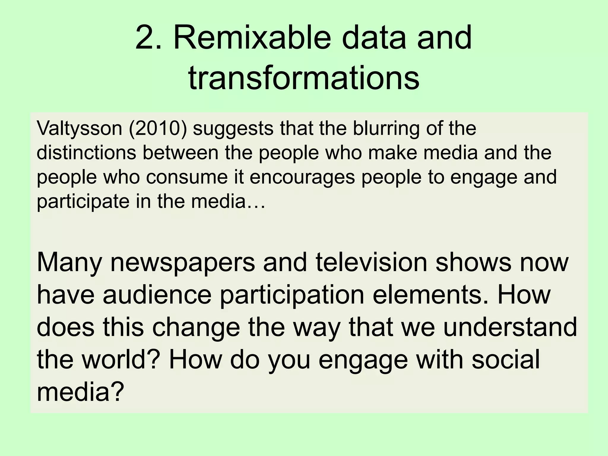 2. Remixable data and
transformations
Valtysson (2010) suggests that the blurring of the
distinctions between the people who make media and the
people who consume it encourages people to engage and
participate in the media…
Many newspapers and television shows now
have audience participation elements. How
does this change the way that we understand
the world? How do you engage with social
media?
 