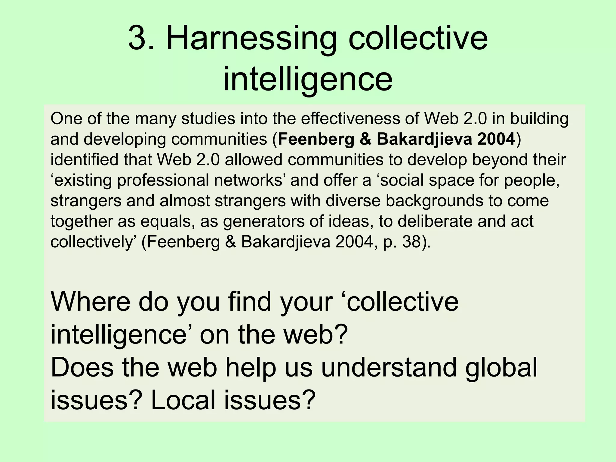 3. Harnessing collective
intelligence
One of the many studies into the effectiveness of Web 2.0 in building
and developing communities (Feenberg & Bakardjieva 2004)
identified that Web 2.0 allowed communities to develop beyond their
‘existing professional networks’ and offer a ‘social space for people,
strangers and almost strangers with diverse backgrounds to come
together as equals, as generators of ideas, to deliberate and act
collectively’ (Feenberg & Bakardjieva 2004, p. 38).
Where do you find your ‘collective
intelligence’ on the web?
Does the web help us understand global
issues? Local issues?
 