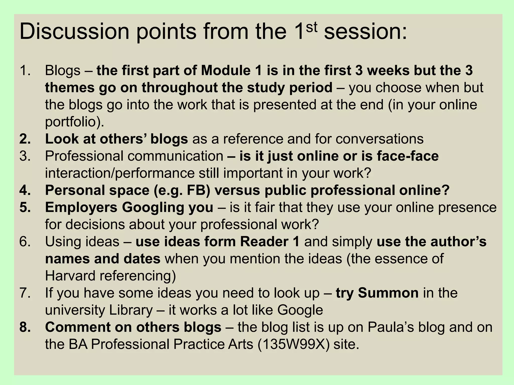Discussion points from the 1st session:
1. Blogs – the first part of Module 1 is in the first 3 weeks but the 3
themes go on throughout the study period – you choose when but
the blogs go into the work that is presented at the end (in your online
portfolio).
2. Look at others’ blogs as a reference and for conversations
3. Professional communication – is it just online or is face-face
interaction/performance still important in your work?
4. Personal space (e.g. FB) versus public professional online?
5. Employers Googling you – is it fair that they use your online presence
for decisions about your professional work?
6. Using ideas – use ideas form Reader 1 and simply use the author’s
names and dates when you mention the ideas (the essence of
Harvard referencing)
7. If you have some ideas you need to look up – try Summon in the
university Library – it works a lot like Google
8. Comment on others blogs – the blog list is up on Paula’s blog and on
the BA Professional Practice Arts (135W99X) site.
 