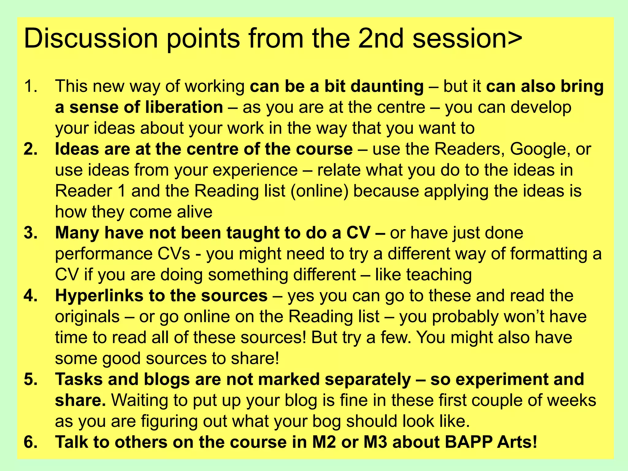 Discussion points from the 2nd session>
1. This new way of working can be a bit daunting – but it can also bring
a sense of liberation – as you are at the centre – you can develop
your ideas about your work in the way that you want to
2. Ideas are at the centre of the course – use the Readers, Google, or
use ideas from your experience – relate what you do to the ideas in
Reader 1 and the Reading list (online) because applying the ideas is
how they come alive
3. Many have not been taught to do a CV – or have just done
performance CVs - you might need to try a different way of formatting a
CV if you are doing something different – like teaching
4. Hyperlinks to the sources – yes you can go to these and read the
originals – or go online on the Reading list – you probably won’t have
time to read all of these sources! But try a few. You might also have
some good sources to share!
5. Tasks and blogs are not marked separately – so experiment and
share. Waiting to put up your blog is fine in these first couple of weeks
as you are figuring out what your bog should look like.
6. Talk to others on the course in M2 or M3 about BAPP Arts!
 