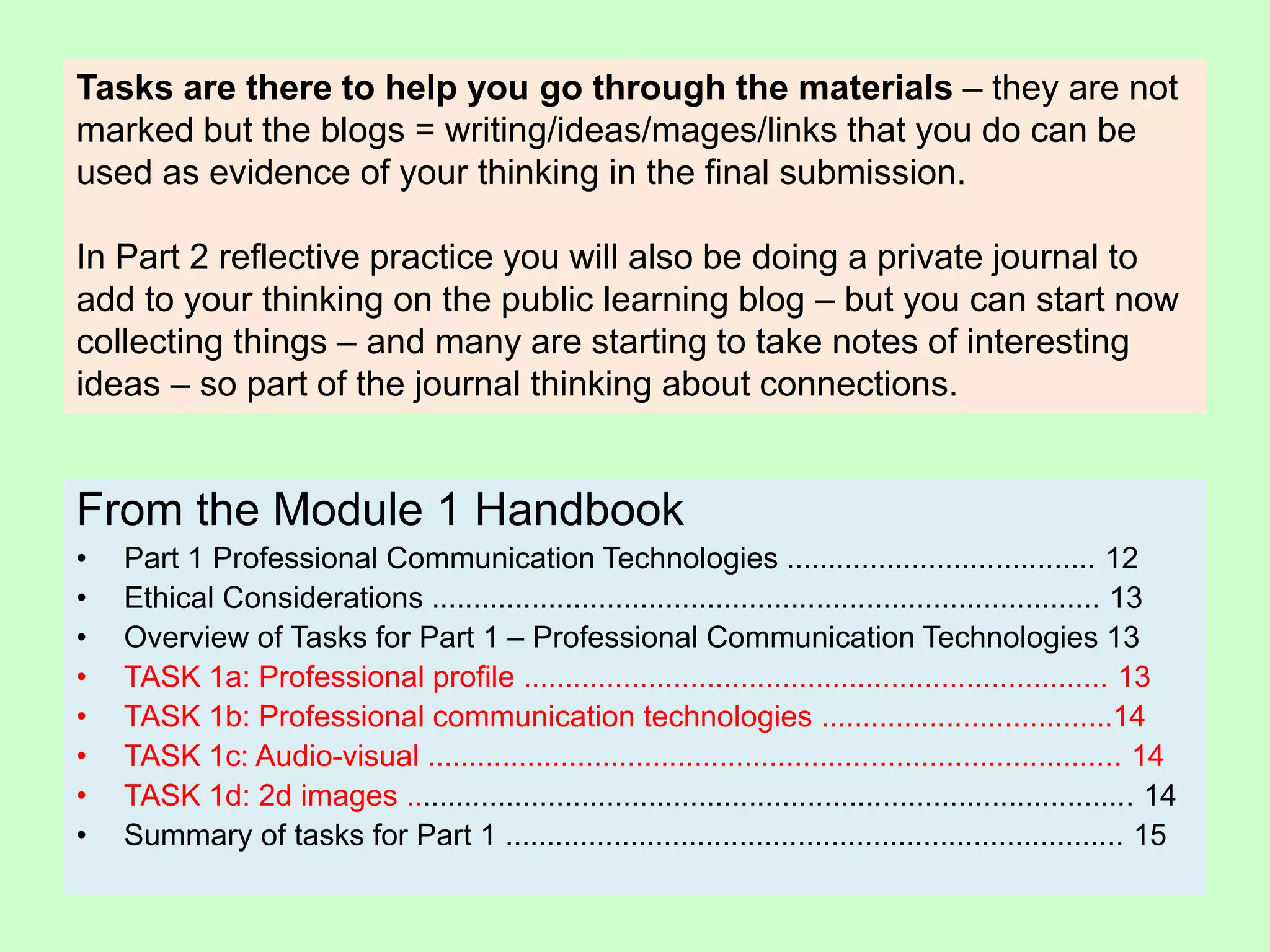 From the Module 1 Handbook
• Part 1 Professional Communication Technologies ..................................... 12
• Ethical Considerations ................................................................................ 13
• Overview of Tasks for Part 1 – Professional Communication Technologies 13
• TASK 1a: Professional profile ...................................................................... 13
• TASK 1b: Professional communication technologies ...................................14
• TASK 1c: Audio-visual ................................................................................... 14
• TASK 1d: 2d images ....................................................................................... 14
• Summary of tasks for Part 1 .......................................................................... 15
Tasks are there to help you go through the materials – they are not
marked but the blogs = writing/ideas/mages/links that you do can be
used as evidence of your thinking in the final submission.
In Part 2 reflective practice you will also be doing a private journal to
add to your thinking on the public learning blog – but you can start now
collecting things – and many are starting to take notes of interesting
ideas – so part of the journal thinking about connections.
 