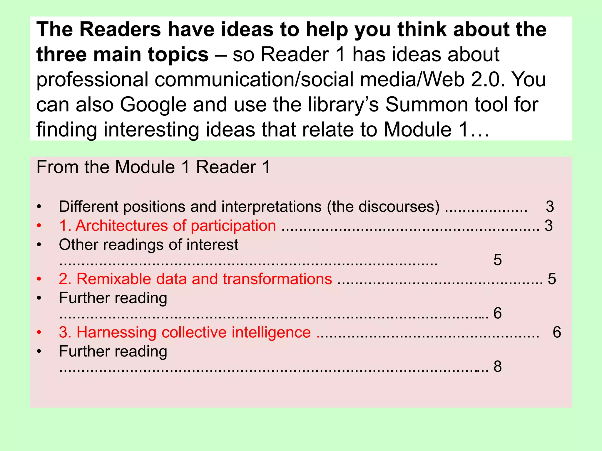 From the Module 1 Reader 1
• Different positions and interpretations (the discourses) ................... 3
• 1. Architectures of participation ........................................................... 3
• Other readings of interest
...................................................................................... 5
• 2. Remixable data and transformations ............................................... 5
• Further reading
.................................................................................................. 6
• 3. Harnessing collective intelligence ................................................... 6
• Further reading
.................................................................................................. 8
The Readers have ideas to help you think about the
three main topics – so Reader 1 has ideas about
professional communication/social media/Web 2.0. You
can also Google and use the library’s Summon tool for
finding interesting ideas that relate to Module 1…
 