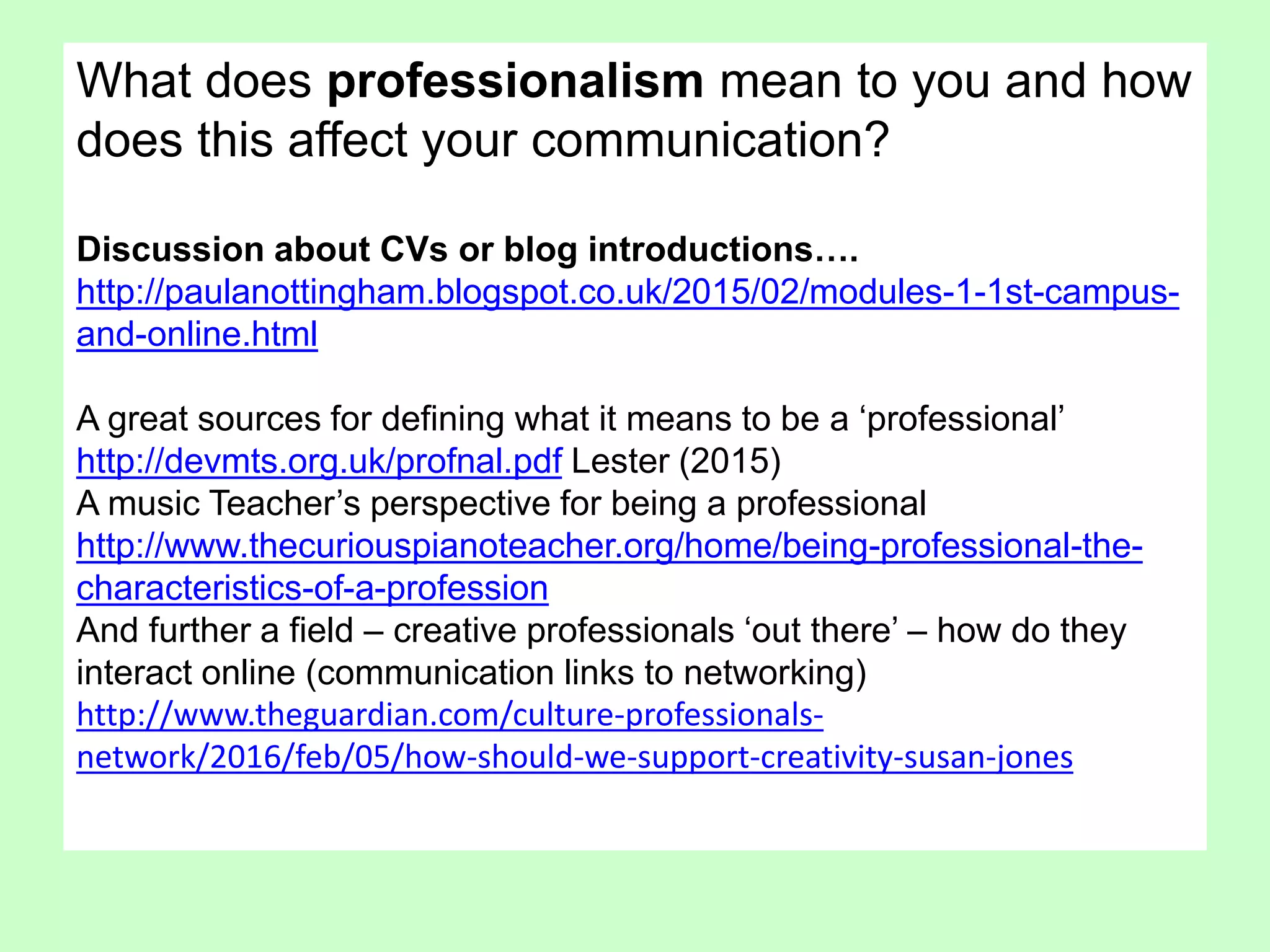 What does professionalism mean to you and how
does this affect your communication?
Discussion about CVs or blog introductions….
http://paulanottingham.blogspot.co.uk/2015/02/modules-1-1st-campus-
and-online.html
A great sources for defining what it means to be a ‘professional’
http://devmts.org.uk/profnal.pdf Lester (2015)
A music Teacher’s perspective for being a professional
http://www.thecuriouspianoteacher.org/home/being-professional-the-
characteristics-of-a-profession
And further a field – creative professionals ‘out there’ – how do they
interact online (communication links to networking)
http://www.theguardian.com/culture-professionals-
network/2016/feb/05/how-should-we-support-creativity-susan-jones
 