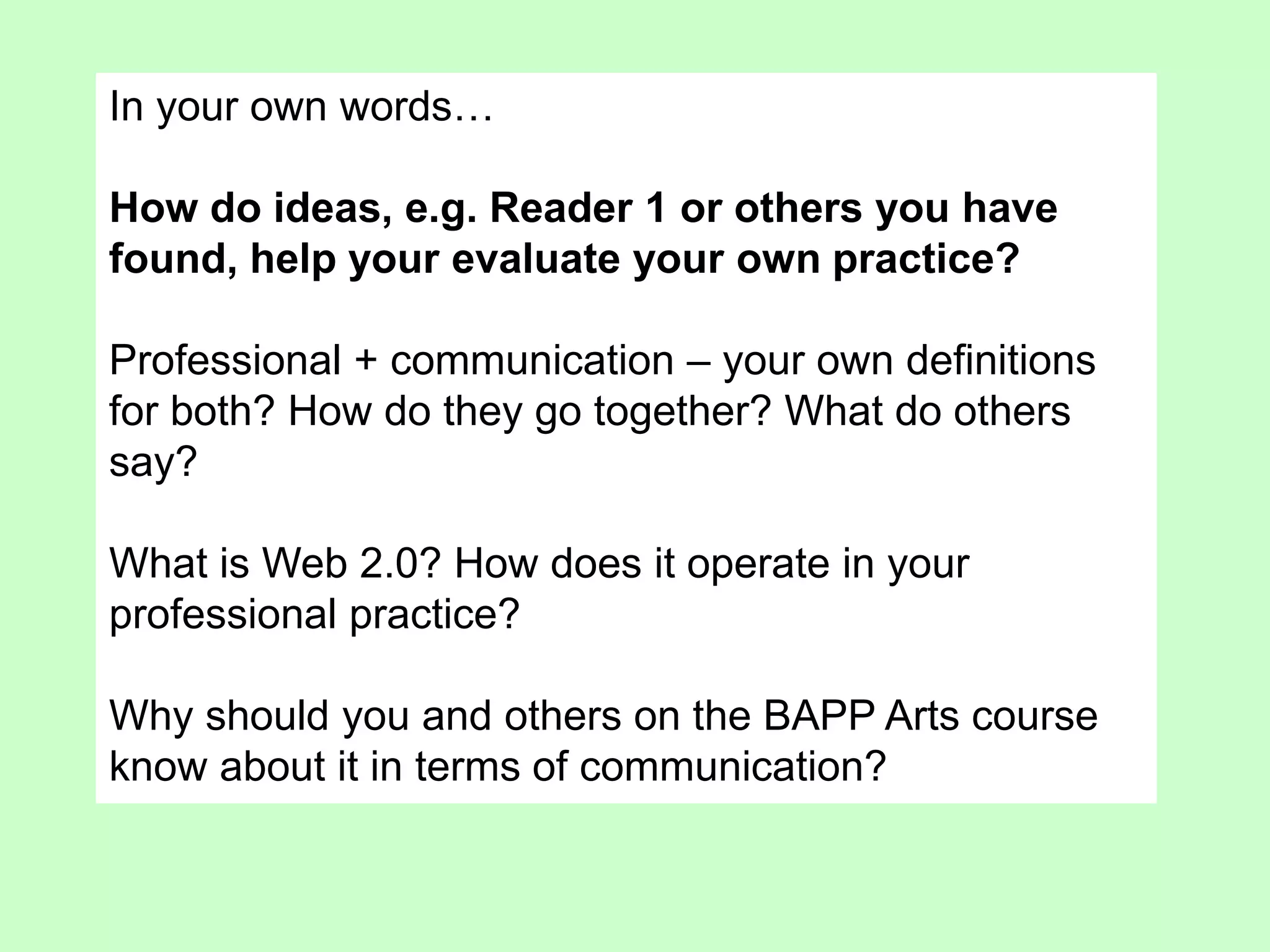 In your own words…
How do ideas, e.g. Reader 1 or others you have
found, help your evaluate your own practice?
Professional + communication – your own definitions
for both? How do they go together? What do others
say?
What is Web 2.0? How does it operate in your
professional practice?
Why should you and others on the BAPP Arts course
know about it in terms of communication?
 