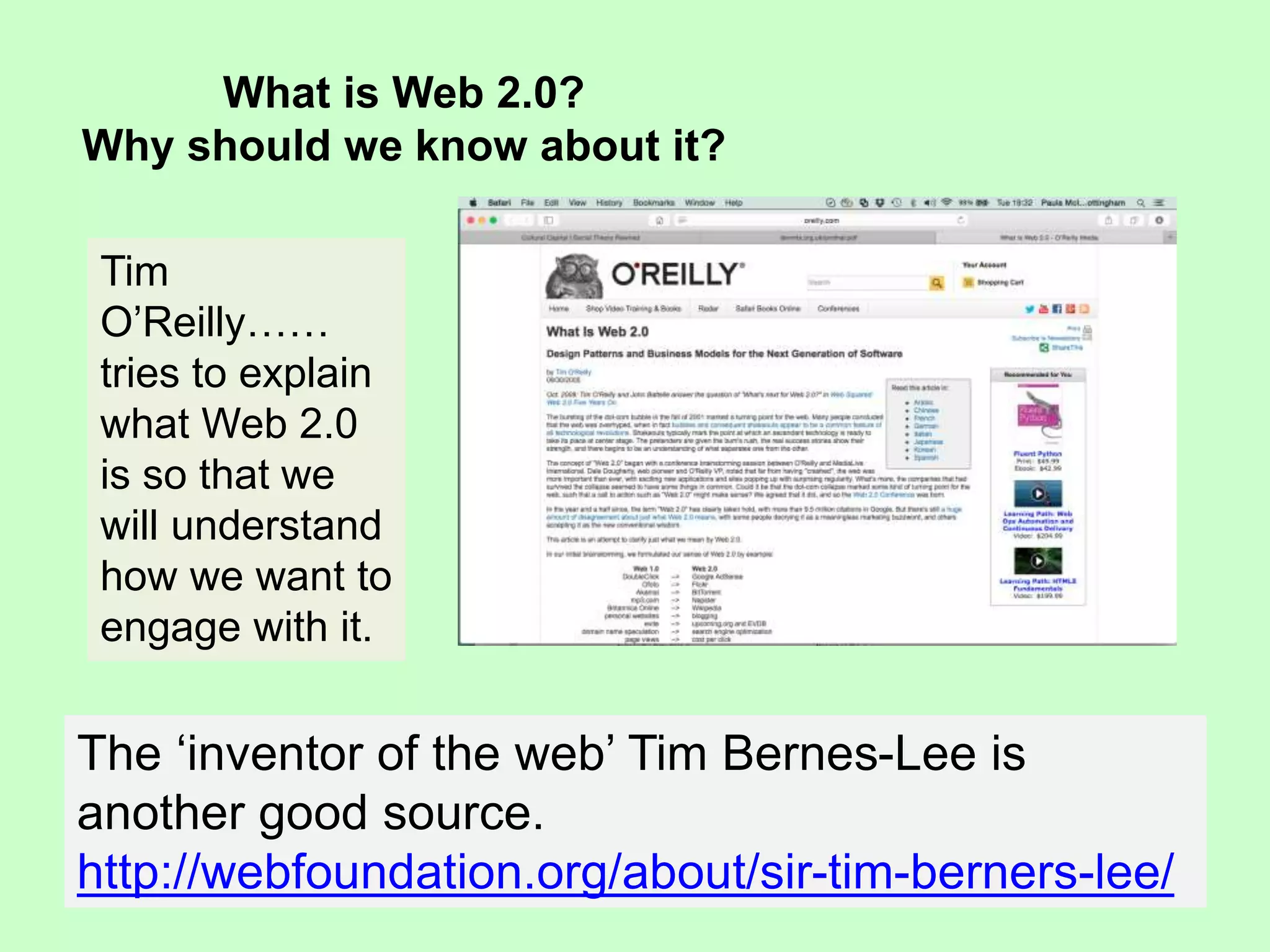 What is Web 2.0?
Why should we know about it?
Tim
O’Reilly……
tries to explain
what Web 2.0
is so that we
will understand
how we want to
engage with it.
The ‘inventor of the web’ Tim Bernes-Lee is
another good source.
http://webfoundation.org/about/sir-tim-berners-lee/
 