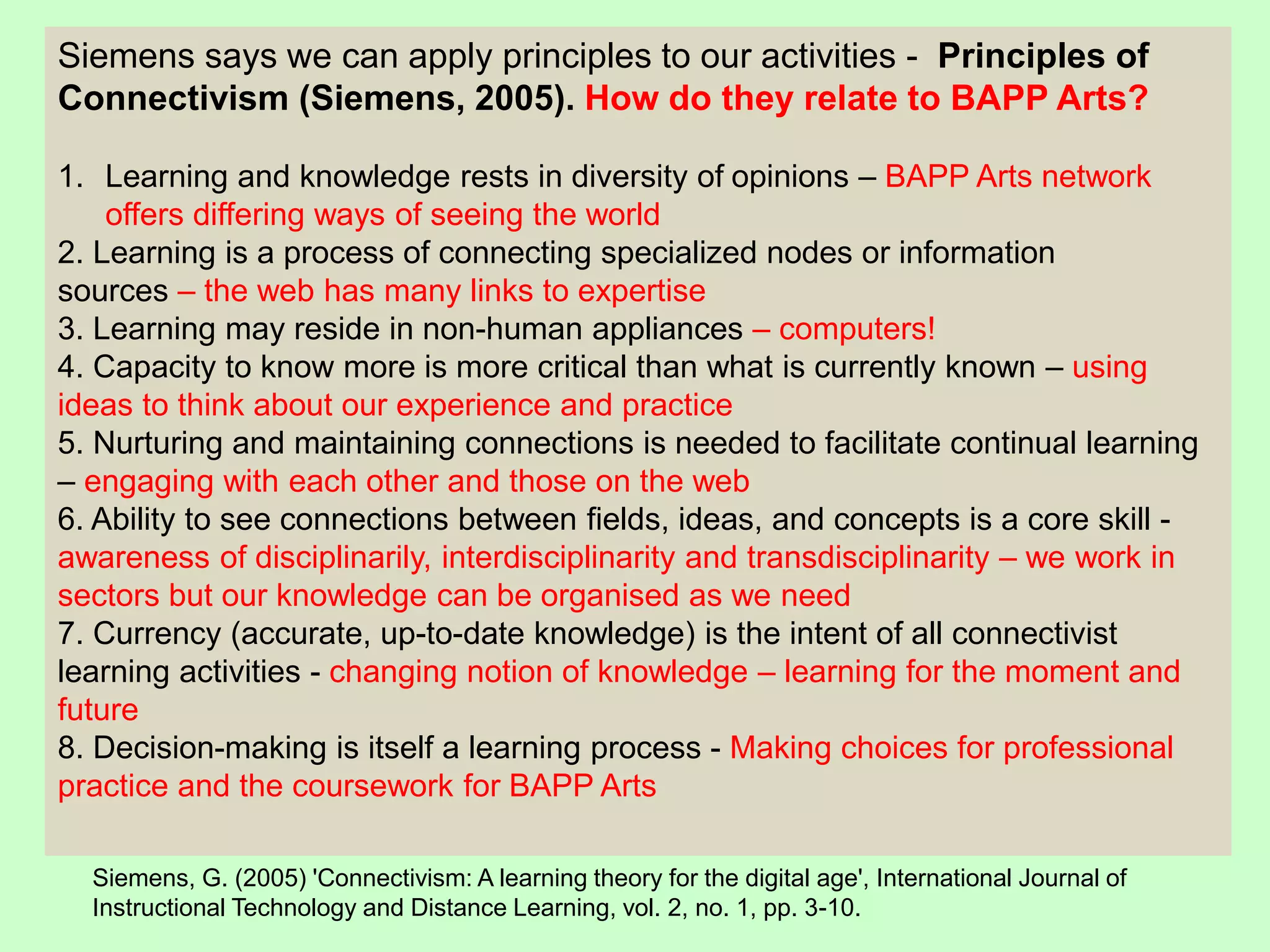 Siemens says we can apply principles to our activities - Principles of
Connectivism (Siemens, 2005). How do they relate to BAPP Arts?
1. Learning and knowledge rests in diversity of opinions – BAPP Arts network
offers differing ways of seeing the world
2. Learning is a process of connecting specialized nodes or information
sources – the web has many links to expertise
3. Learning may reside in non-human appliances – computers!
4. Capacity to know more is more critical than what is currently known – using
ideas to think about our experience and practice
5. Nurturing and maintaining connections is needed to facilitate continual learning
– engaging with each other and those on the web
6. Ability to see connections between fields, ideas, and concepts is a core skill -
awareness of disciplinarily, interdisciplinarity and transdisciplinarity – we work in
sectors but our knowledge can be organised as we need
7. Currency (accurate, up-to-date knowledge) is the intent of all connectivist
learning activities - changing notion of knowledge – learning for the moment and
future
8. Decision-making is itself a learning process - Making choices for professional
practice and the coursework for BAPP Arts
Siemens, G. (2005) 'Connectivism: A learning theory for the digital age', International Journal of
Instructional Technology and Distance Learning, vol. 2, no. 1, pp. 3-10.
 