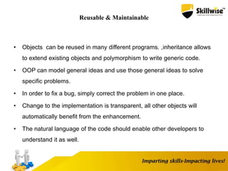 Reusable & Maintainable
• Objects can be reused in many different programs. ,inheritance allows
to extend existing objects and polymorphism to write generic code.
• OOP can model general ideas and use those general ideas to solve
specific problems.
• In order to fix a bug, simply correct the problem in one place.
• Change to the implementation is transparent, all other objects will
automatically benefit from the enhancement.
• The natural language of the code should enable other developers to
understand it as well.
 