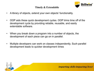 Timely & Extendable
• A library of objects, extend your own objects’ functionality.
• OOP aids these quick development cycles. OOP trims time off of the
development cycle by providing reliable, reusable, and easily
extendable software.
• When you break down a program into a number of objects, the
development of each piece can go on in parallel.
• Multiple developers can work on classes independently. Such parallel
development leads to quicker development times
 