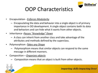 OOP Characteristics
• Encapsulation - Enforces Modularity
– Encapsulating the data and behavior into a single object is of primary
importance in OO development. A single object contains both its data
and behaviors and can hide what it wants from other objects.
• Inheritance -Passes "Knowledge" Down
– A class can inherit from another class and take advantage of the
attributes and methods defined by the superclass.
• Polymorphism -Takes any Shape
– Polymorphism means that similar objects can respond to the same
message in different manners.
• Composition – Organizes objects
– Composition means that an object is built from other objects.
 