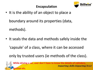 Encapsulation
• It is the ability of an object to place a
boundary around its properties (data,
methods).
• It seals the data and methods safely inside the
'capsule' of a class, where it can be accessed
only by trusted users (ie methods of the class).
• While driving a car, user don't have to know the details of cylinders,
ignition etc.
 