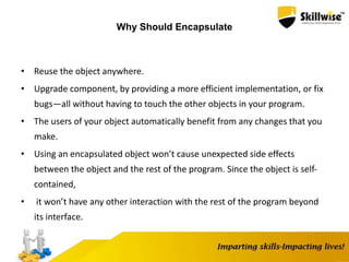 Why Should Encapsulate
• Reuse the object anywhere.
• Upgrade component, by providing a more efficient implementation, or fix
bugs—all without having to touch the other objects in your program.
• The users of your object automatically benefit from any changes that you
make.
• Using an encapsulated object won’t cause unexpected side effects
between the object and the rest of the program. Since the object is self-
contained,
• it won’t have any other interaction with the rest of the program beyond
its interface.
 
