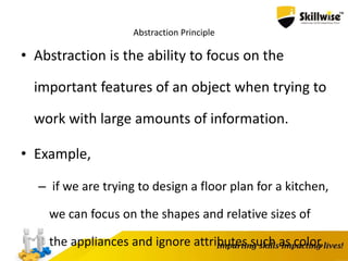Abstraction Principle
• Abstraction is the ability to focus on the
important features of an object when trying to
work with large amounts of information.
• Example,
– if we are trying to design a floor plan for a kitchen,
we can focus on the shapes and relative sizes of
the appliances and ignore attributes such as color,
 