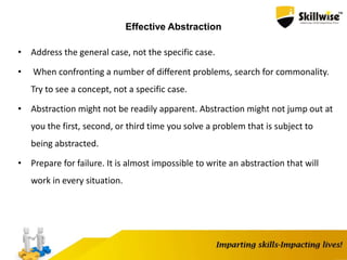 Effective Abstraction
• Address the general case, not the specific case.
• When confronting a number of different problems, search for commonality.
Try to see a concept, not a specific case.
• Abstraction might not be readily apparent. Abstraction might not jump out at
you the first, second, or third time you solve a problem that is subject to
being abstracted.
• Prepare for failure. It is almost impossible to write an abstraction that will
work in every situation.
 