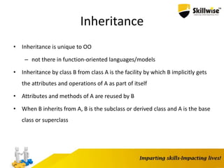 Inheritance
• Inheritance is unique to OO
– not there in function-oriented languages/models
• Inheritance by class B from class A is the facility by which B implicitly gets
the attributes and operations of A as part of itself
• Attributes and methods of A are reused by B
• When B inherits from A, B is the subclass or derived class and A is the base
class or superclass
 