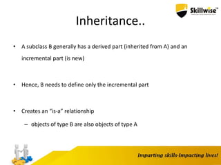 Inheritance..
• A subclass B generally has a derived part (inherited from A) and an
incremental part (is new)
• Hence, B needs to define only the incremental part
• Creates an “is-a” relationship
– objects of type B are also objects of type A
 