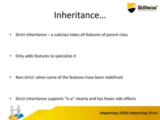 Inheritance…
• Strict inheritance – a subclass takes all features of parent class
• Only adds features to specialize it
• Non-strict: when some of the features have been redefined
• Strict inheritance supports “is-a” cleanly and has fewer side effects
 