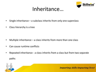 Inheritance…
• Single inheritance – a subclass inherits from only one superclass
• Class hierarchy is a tree
• Multiple inheritance – a class inherits from more than one class
• Can cause runtime conflicts
• Repeated inheritance - a class inherits from a class but from two separate
paths
 
