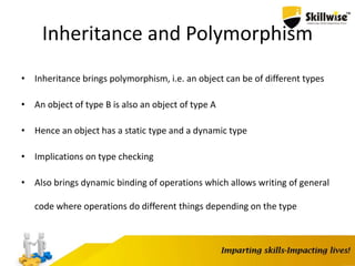 Inheritance and Polymorphism
• Inheritance brings polymorphism, i.e. an object can be of different types
• An object of type B is also an object of type A
• Hence an object has a static type and a dynamic type
• Implications on type checking
• Also brings dynamic binding of operations which allows writing of general
code where operations do different things depending on the type
 