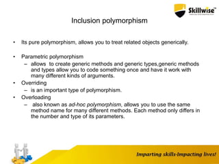 Inclusion polymorphism
• Its pure polymorphism, allows you to treat related objects generically.
• Parametric polymorphism
– allows to create generic methods and generic types,generic methods
and types allow you to code something once and have it work with
many different kinds of arguments.
• Overriding
– is an important type of polymorphism.
• Overloading
– also known as ad-hoc polymorphism, allows you to use the same
method name for many different methods. Each method only differs in
the number and type of its parameters.
 