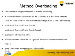 Method Overloading
• This is called ad hoc polymorphism, or method overloading
• In this case different methods within the same class or in a common hierarchy
share the same name but have different method signatures (name + parameters)
• public static float max(float a, float b)
• public static float max(float a, float b, float c)
• public static int max(int a, int b)
• When a method is called, the call signature is matched to the correct method
version
• Note: This is done during program COMPILATION
 