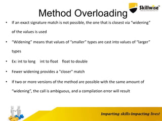 Method Overloading
• If an exact signature match is not possible, the one that is closest via “widening”
of the values is used
• “Widening” means that values of “smaller” types are cast into values of “larger”
types
• Ex: int to long int to float float to double
• Fewer widening provides a "closer" match
• If two or more versions of the method are possible with the same amount of
“widening”, the call is ambiguous, and a compilation error will result
 