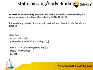 static binding/Early Binding
• In Method Overloading method calls to the methods are decided by the
compiler iat compile time. Hence being EARLY BINDING.
• If there is any private, final or static method in a class, there is Early/static
binding.
• class Dog{
• private void eat(){
• System.out.println("dog is eating...");}
•
• public static void main(String args[]){
• Dog d1=new Dog();
• d1.eat();
• }
• }
 