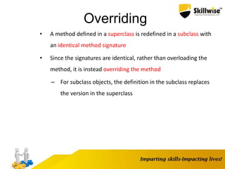 Overriding
• A method defined in a superclass is redefined in a subclass with
an identical method signature
• Since the signatures are identical, rather than overloading the
method, it is instead overriding the method
– For subclass objects, the definition in the subclass replaces
the version in the superclass
 