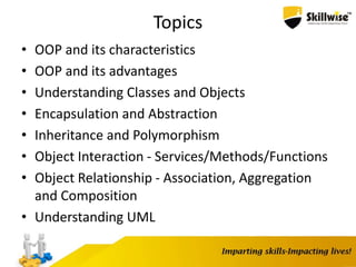 Topics
• OOP and its characteristics
• OOP and its advantages
• Understanding Classes and Objects
• Encapsulation and Abstraction
• Inheritance and Polymorphism
• Object Interaction - Services/Methods/Functions
• Object Relationship - Association, Aggregation
and Composition
• Understanding UML
 