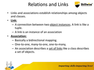 Relations and Links
• Links and associations establish relationships among objects
and classes.
• Link:
– A connection between two object instances. A link is like a
tuple.
– A link is an instance of an association
• Association:
– Basically a bidirectional mapping.
– One-to-one, many-to-one, one-to-many,
– An association describes a set of links like a class describes
a set of objects.
 