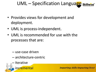 UML – Specification Language
• Provides views for development and
deployment.
• UML is process-independent.
• UML is recommended for use with the
processes that are:
– use-case driven
– architecture-centric
– Iterative
– incremental
 