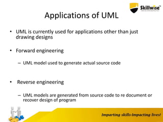 Applications of UML
• UML is currently used for applications other than just
drawing designs
• Forward engineering
– UML model used to generate actual source code
• Reverse engineering
– UML models are generated from source code to re document or
recover design of program
 