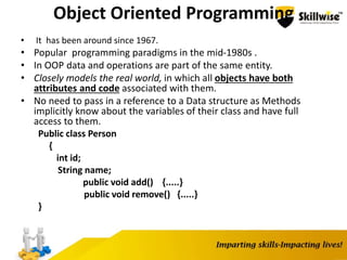 Object Oriented Programming
• It has been around since 1967.
• Popular programming paradigms in the mid-1980s .
• In OOP data and operations are part of the same entity.
• Closely models the real world, in which all objects have both
attributes and code associated with them.
• No need to pass in a reference to a Data structure as Methods
implicitly know about the variables of their class and have full
access to them.
Public class Person
{
int id;
String name;
public void add() {.....}
public void remove() {.....}
}
 