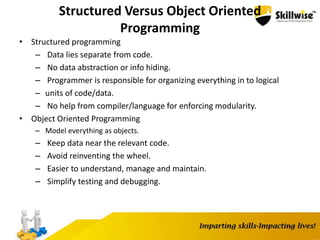 Structured Versus Object Oriented
Programming
• Structured programming
– Data lies separate from code.
– No data abstraction or info hiding.
– Programmer is responsible for organizing everything in to logical
– units of code/data.
– No help from compiler/language for enforcing modularity.
• Object Oriented Programming
– Model everything as objects.
– Keep data near the relevant code.
– Avoid reinventing the wheel.
– Easier to understand, manage and maintain.
– Simplify testing and debugging.
 