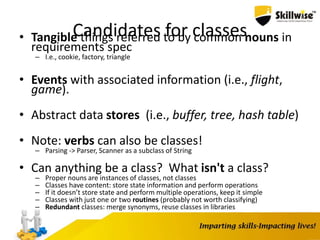 Candidates for classes• Tangible things referred to by common nouns in
requirements spec
– I.e., cookie, factory, triangle
• Events with associated information (i.e., flight,
game).
• Abstract data stores (i.e., buffer, tree, hash table)
• Note: verbs can also be classes!
– Parsing -> Parser, Scanner as a subclass of String
• Can anything be a class? What isn't a class?
– Proper nouns are instances of classes, not classes
– Classes have content: store state information and perform operations
– If it doesn’t store state and perform multiple operations, keep it simple
– Classes with just one or two routines (probably not worth classifying)
– Redundant classes: merge synonyms, reuse classes in libraries
 