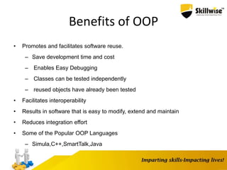 Benefits of OOP
• Promotes and facilitates software reuse.
– Save development time and cost
– Enables Easy Debugging
– Classes can be tested independently
– reused objects have already been tested
• Facilitates interoperability
• Results in software that is easy to modify, extend and maintain
• Reduces integration effort
• Some of the Popular OOP Languages
– Simula,C++,SmartTalk,Java
 