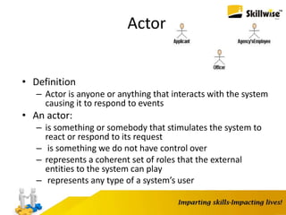 Actor
• Definition
– Actor is anyone or anything that interacts with the system
causing it to respond to events
• An actor:
– is something or somebody that stimulates the system to
react or respond to its request
– is something we do not have control over
– represents a coherent set of roles that the external
entities to the system can play
– represents any type of a system’s user
 