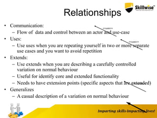 Relationships
• Communication:
 Flow of data and control between an actor and use-case
• Uses:
 Use uses when you are repeating yourself in two or more separate
use cases and you want to avoid repetition
• Extends:
 Use extends when you are describing a carefully controlled
variation on normal behaviour
 Useful for identify core and extended functionality
 Needs to have extension points (specific aspects that are extended)
• Generalizes
 A casual description of a variation on normal behaviour
<<uses>>
<<uses>>
<<Extends>>
 