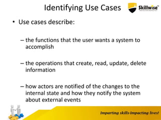 Identifying Use Cases
• Use cases describe:
– the functions that the user wants a system to
accomplish
– the operations that create, read, update, delete
information
– how actors are notified of the changes to the
internal state and how they notify the system
about external events
 